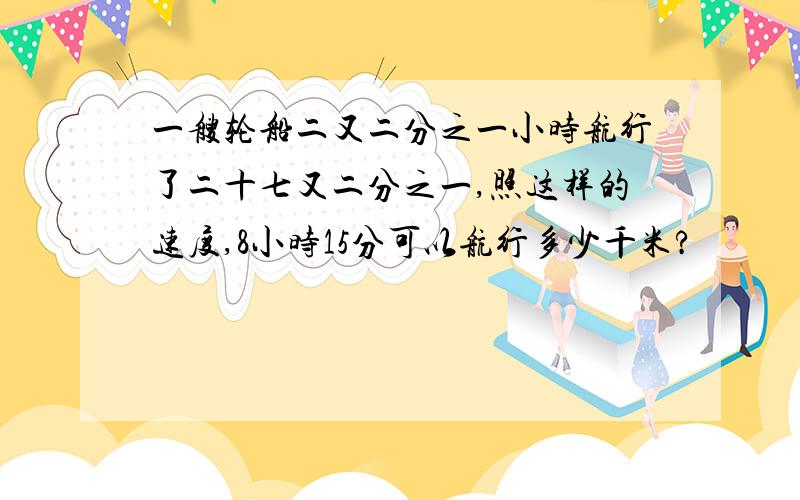 一艘轮船二又二分之一小时航行了二十七又二分之一,照这样的速度,8小时15分可以航行多少千米?