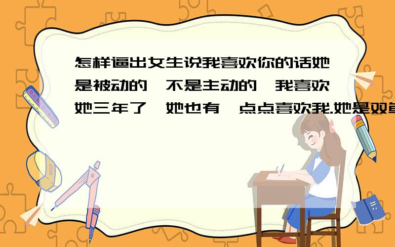 怎样逼出女生说我喜欢你的话她是被动的,不是主动的,我喜欢她三年了,她也有一点点喜欢我.她是双鱼座的我是天蝎座的.