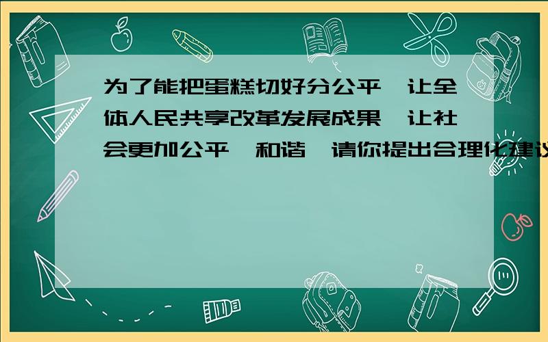 为了能把蛋糕切好分公平,让全体人民共享改革发展成果,让社会更加公平、和谐,请你提出合理化建议帮帮忙好不好这是九上思品求求你了实在不会写