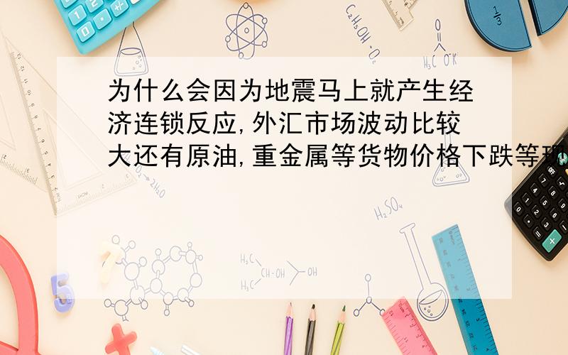 为什么会因为地震马上就产生经济连锁反应,外汇市场波动比较大还有原油,重金属等货物价格下跌等现象,谁能帮忙解说下这个问题的原理.