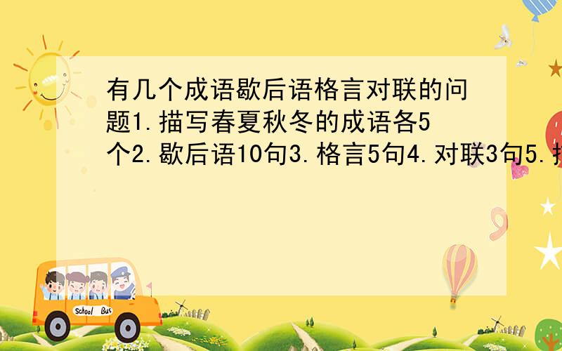 有几个成语歇后语格言对联的问题1.描写春夏秋冬的成语各5个2.歇后语10句3.格言5句4.对联3句5.描写商店东西多,路上人多的成语各5个注：我不是想麻烦大家,最好是简短点的,