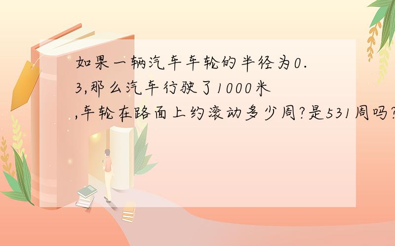 如果一辆汽车车轮的半径为0.3,那么汽车行驶了1000米,车轮在路面上约滚动多少周?是531周吗?