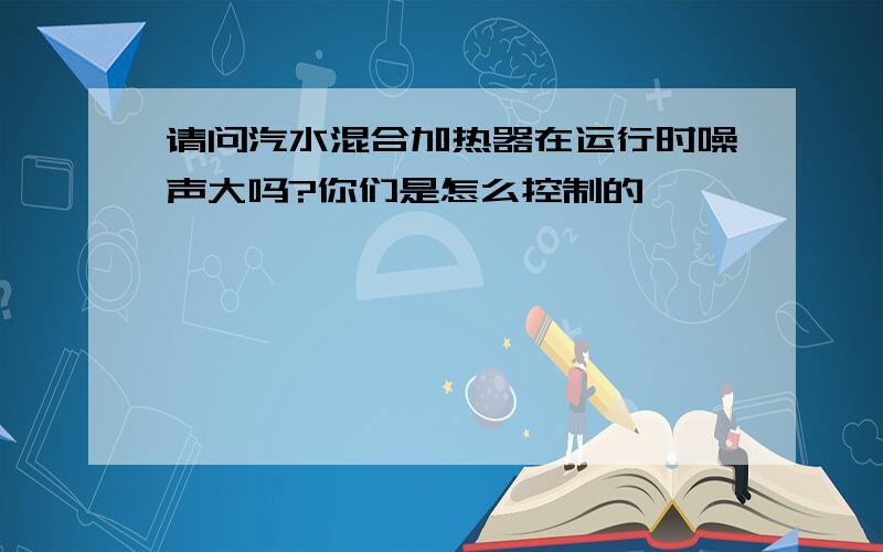 请问汽水混合加热器在运行时噪声大吗?你们是怎么控制的