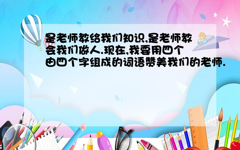 是老师教给我们知识,是老师教会我们做人.现在,我要用四个由四个字组成的词语赞美我们的老师.