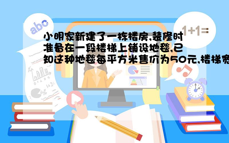 小明家新建了一栋楼房,装修时准备在一段楼梯上铺设地毯,已知这种地毯每平方米售价为50元,楼梯宽2米,其侧面如图所示,爸爸要小明算算铺设地毯至少需要多少钱?（图片我传不上去,就和普通