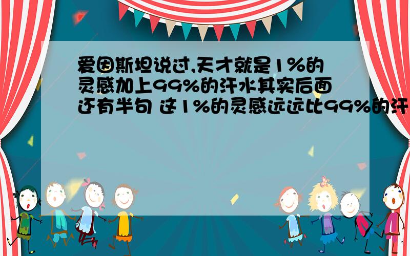 爱因斯坦说过,天才就是1％的灵感加上99%的汗水其实后面还有半句 这1%的灵感远远比99%的汗水重要.不知道有多少人知道内幕,为什么中国这么腐败 贪污谋利 现在学的东西多半没意义,用有限的