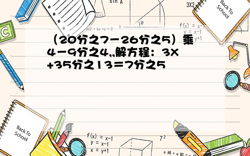 （20分之7－26分之5）乘4－9分之4,,解方程：3X+35分之13＝7分之5