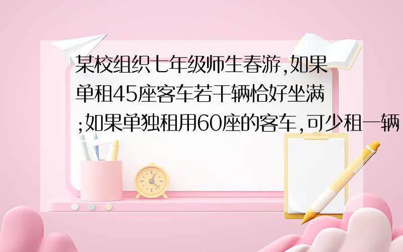 某校组织七年级师生春游,如果单租45座客车若干辆恰好坐满;如果单独租用60座的客车,可少租一辆,并且余15个⑴求春游的师生人数是多少?⑵已知45座客车每天租金250元,60座的客车每天租金300元