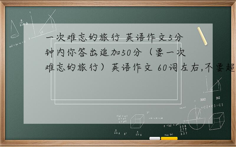 一次难忘的旅行 英语作文5分钟内你答出追加50分（要一次难忘的旅行）英语作文 60词左右,不要超过65词,最好是一些易懂的单词,语法不要有错!明天就不用了!5分钟内你答出追加50分,要按以上