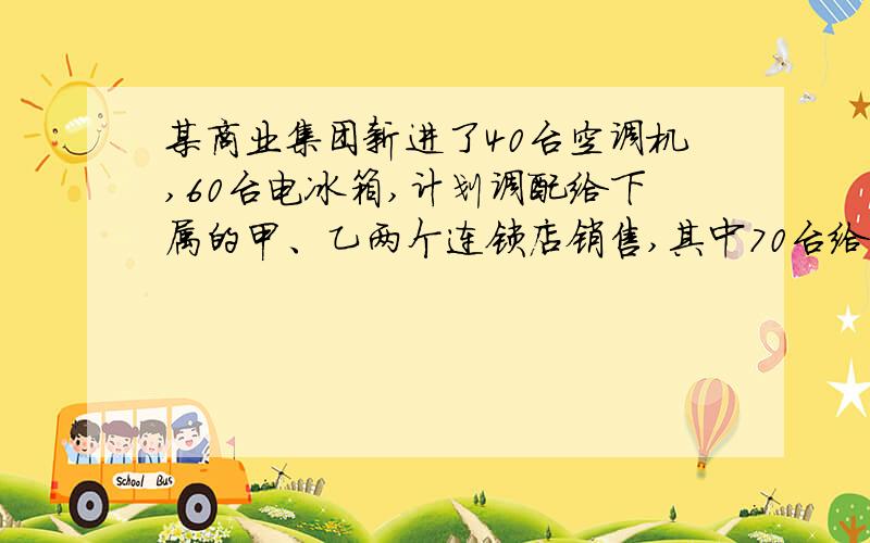 某商业集团新进了40台空调机,60台电冰箱,计划调配给下属的甲、乙两个连锁店销售,其中70台给甲连锁店,30台给乙连锁店．两个连锁店销售这两种电器每台的利润（元）如下表：空调机 电冰箱