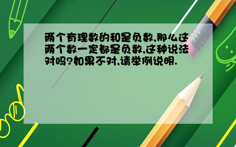 两个有理数的和是负数,那么这两个数一定都是负数,这种说法对吗?如果不对,请举例说明.