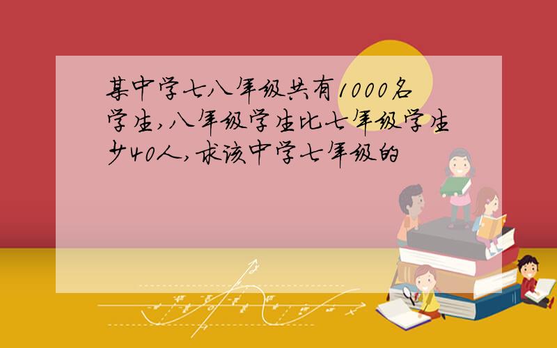 某中学七八年级共有1000名学生,八年级学生比七年级学生少40人,求该中学七年级的