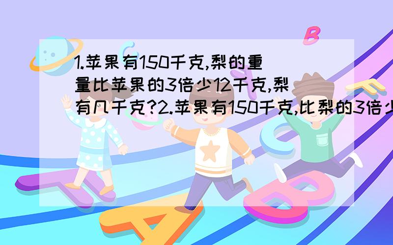 1.苹果有150千克,梨的重量比苹果的3倍少12千克,梨有几千克?2.苹果有150千克,比梨的3倍少12千克,梨有几千克?