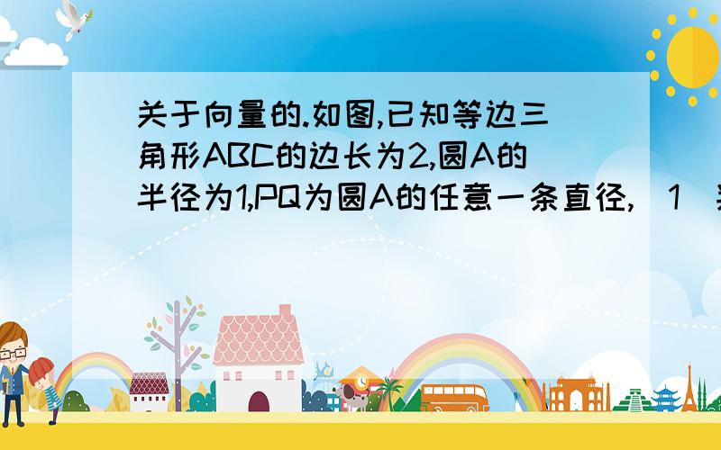 关于向量的.如图,已知等边三角形ABC的边长为2,圆A的半径为1,PQ为圆A的任意一条直径,（1）判断向量BP点乘向量CQ减去向量AP点乘向量CB的值是否会随点P的变化而变化,请说明理由；（2）求向量BP