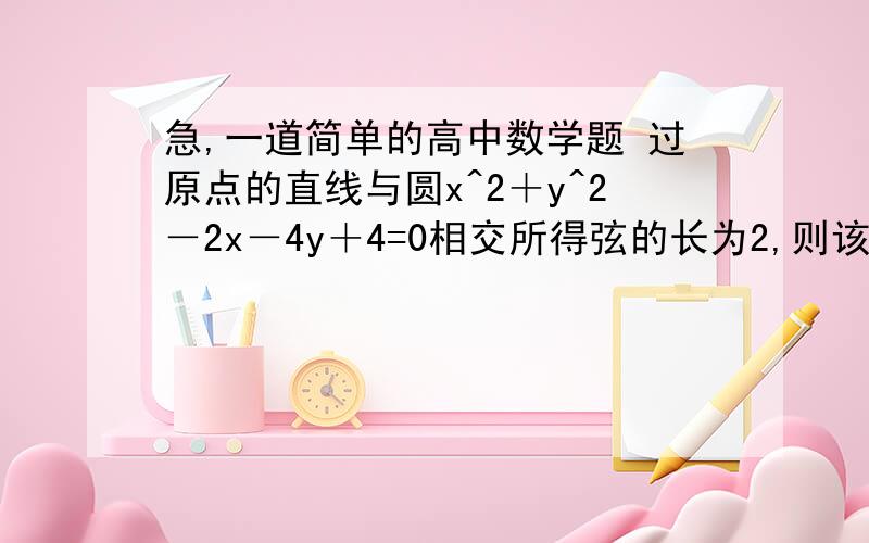 急,一道简单的高中数学题 过原点的直线与圆x^2＋y^2－2x－4y＋4=0相交所得弦的长为2,则该直线的方程为? 请帮我写写过程和解题思路,数学太差了.谢谢