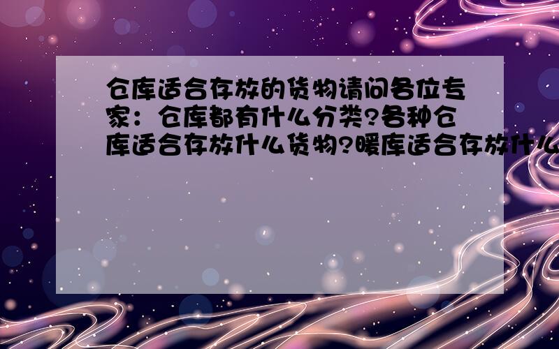 仓库适合存放的货物请问各位专家：仓库都有什么分类?各种仓库适合存放什么货物?暖库适合存放什么货物?冷库呢?还有什么分类?