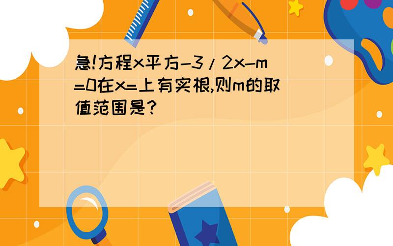 急!方程x平方-3/2x-m=0在x=上有实根,则m的取值范围是?