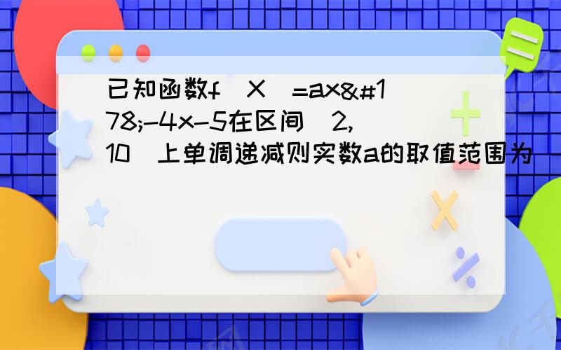 已知函数f(X)=ax²-4x-5在区间[2,10]上单调递减则实数a的取值范围为