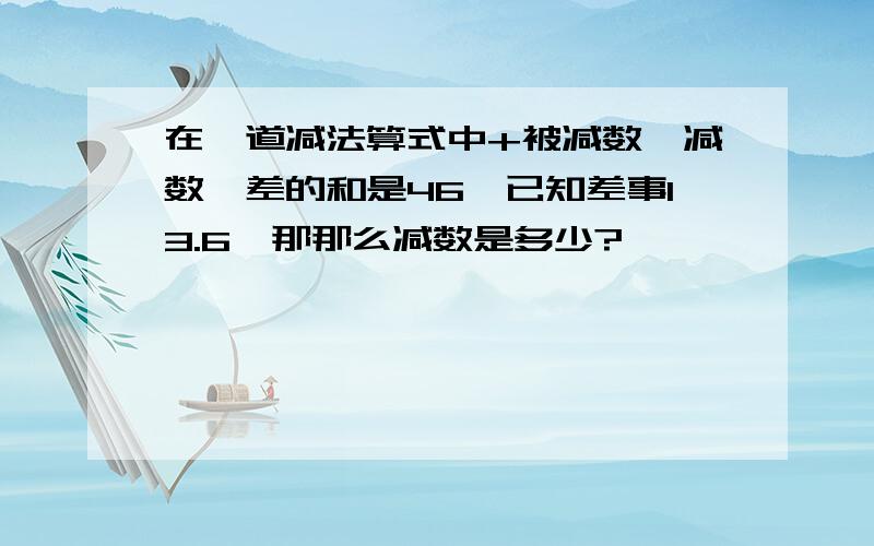 在一道减法算式中+被减数,减数,差的和是46,已知差事13.6,那那么减数是多少?