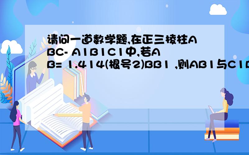 请问一道数学题,在正三棱柱ABC- A1B1C1中,若AB= 1.414(根号2)BB1 ,则AB1与C1B所成角的大小为?