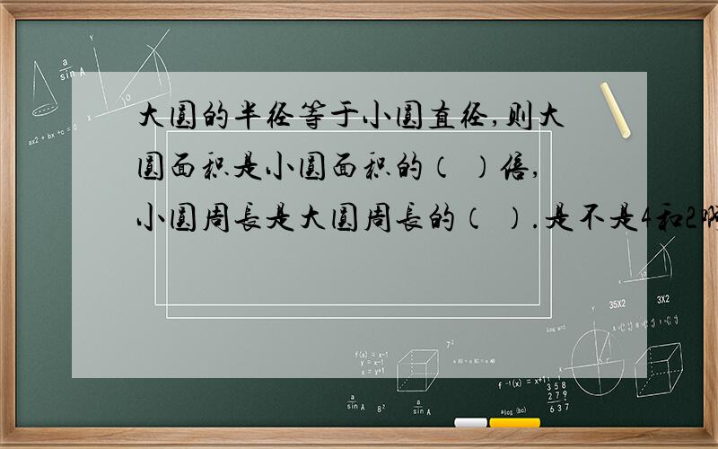 大圆的半径等于小圆直径,则大圆面积是小圆面积的（ ）倍,小圆周长是大圆周长的（ ）.是不是4和2啊