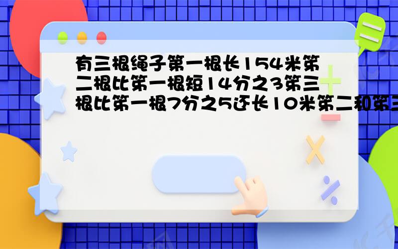 有三根绳子第一根长154米笫二根比笫一根短14分之3笫三根比笫一根7分之5还长10米笫二和笫三绳哪根长?