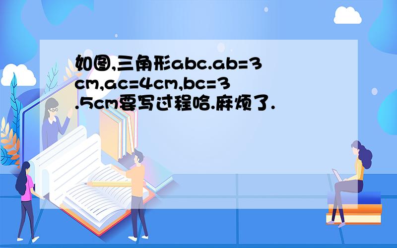 如图,三角形abc.ab=3cm,ac=4cm,bc=3.5cm要写过程哈.麻烦了.