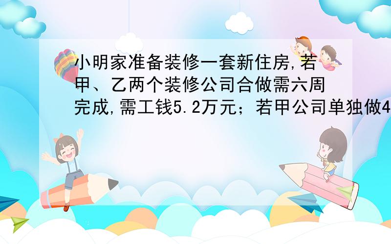 小明家准备装修一套新住房,若甲、乙两个装修公司合做需六周完成,需工钱5.2万元；若甲公司单独做4周后,剩下由乙公司来做,还需9周才能完成,需工钱4.8万元.若只选一个公司单独完成,从节约