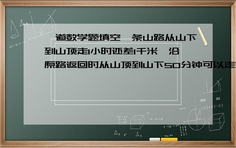 一道数学题填空一条山路从山下到山顶走1小时还差1千米,沿原路返回时从山顶到山下50分钟可以走完,下山速度是上山速度的1.5倍,这条山路长（ )千米