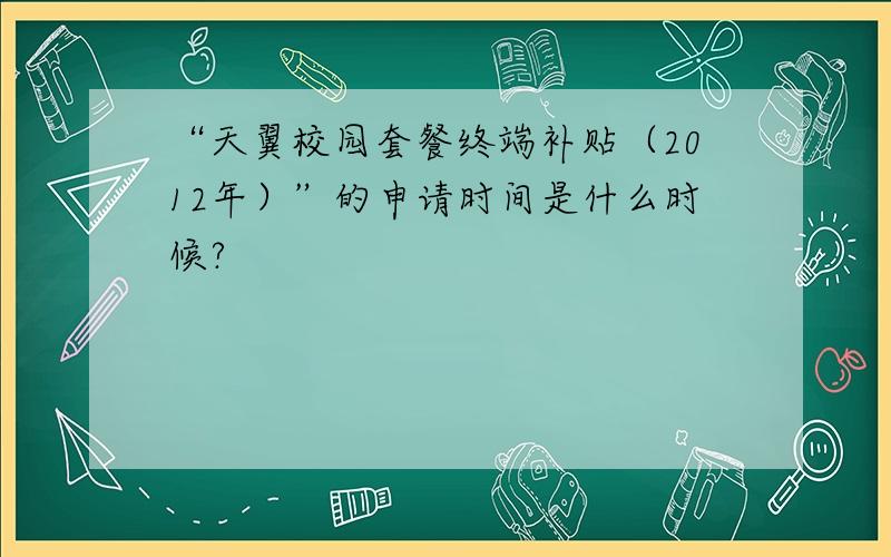 “天翼校园套餐终端补贴（2012年）”的申请时间是什么时候?