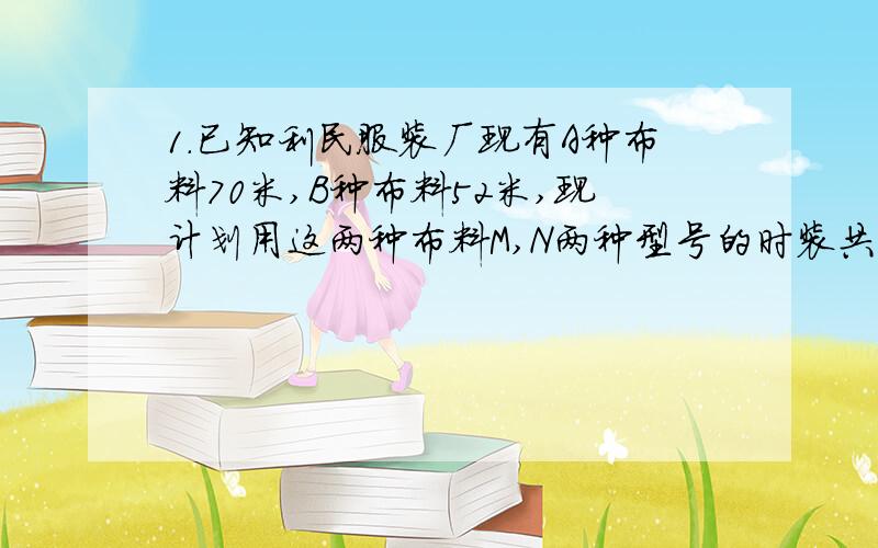 1.已知利民服装厂现有A种布料70米,B种布料52米,现计划用这两种布料M,N两种型号的时装共80套,已知做一套M型号时装需A种布料0.6米,B种布料0.9米,做一套N型号的时装需用A种布料1.1米,B种布料0.4米