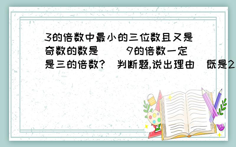 3的倍数中最小的三位数且又是奇数的数是（） 9的倍数一定是三的倍数?（判断题,说出理由）既是2和3的倍数同时又是5的倍数的最大的两位数是（），最小3位数是（）一个奇数与一个偶数的