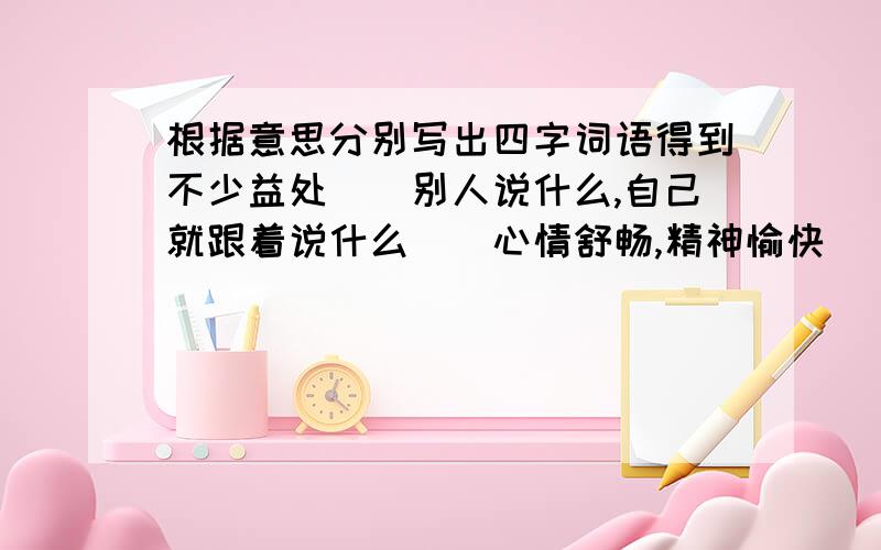 根据意思分别写出四字词语得到不少益处（）别人说什么,自己就跟着说什么（）心情舒畅,精神愉快（）