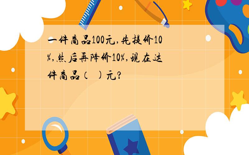 一件商品100元,先提价10%,然后再降价10%,现在这件商品（ )元?