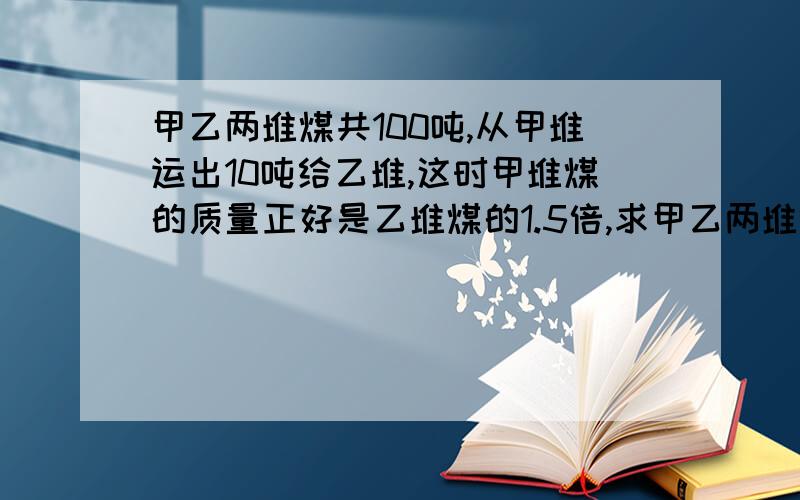 甲乙两堆煤共100吨,从甲堆运出10吨给乙堆,这时甲堆煤的质量正好是乙堆煤的1.5倍,求甲乙两堆煤原来各有多少吨?