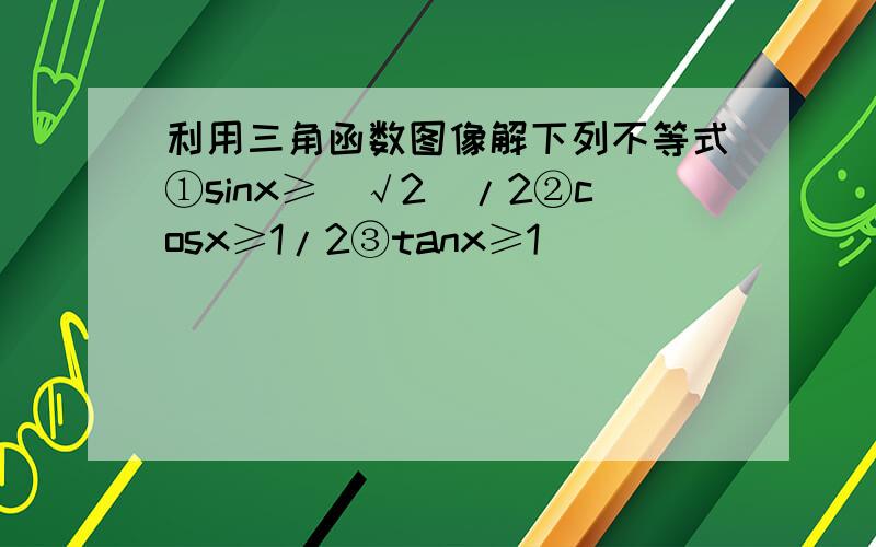 利用三角函数图像解下列不等式①sinx≥（√2）/2②cosx≥1/2③tanx≥1