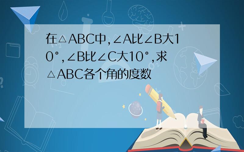 在△ABC中,∠A比∠B大10°,∠B比∠C大10°,求△ABC各个角的度数