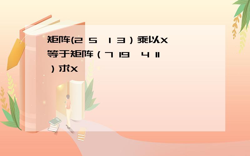 矩阵(2 5,1 3）乘以X等于矩阵（7 19,4 11）求X