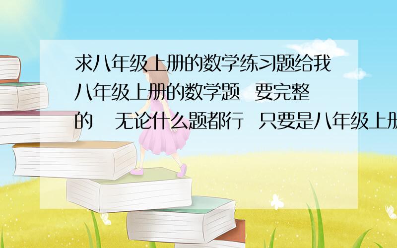 求八年级上册的数学练习题给我八年级上册的数学题  要完整的   无论什么题都行  只要是八年级上册的数学题