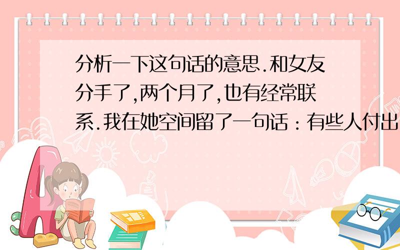 分析一下这句话的意思.和女友分手了,两个月了,也有经常联系.我在她空间留了一句话：有些人付出了一点,却得到了很多!有些人付出了全部,却只得到一点点.她回复:我悲观的人觉得得到的少,