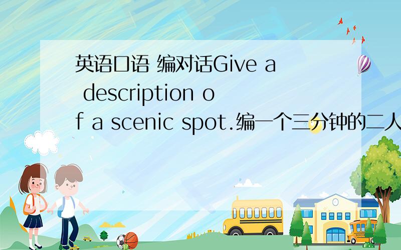 英语口语 编对话Give a description of a scenic spot.编一个三分钟的二人小对话100送上啦