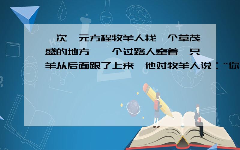 一次一元方程牧羊人找一个草茂盛的地方,一个过路人牵着一只羊从后面跟了上来,他对牧羊人说：“你干的这只羊大约有100只吧?”牧羊人答道：“如果这群羊增加一倍,再加上原来这群羊一半