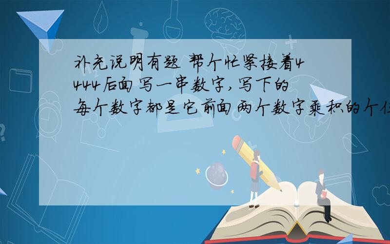 补充说明有题 帮个忙紧接着4444后面写一串数字,写下的每个数字都是它前面两个数字乘积的个位数.例如：4×4=16,在4的后面写6,4×6=24,在6的后面写4,……得到一串数字：4444644644……,这串数字从