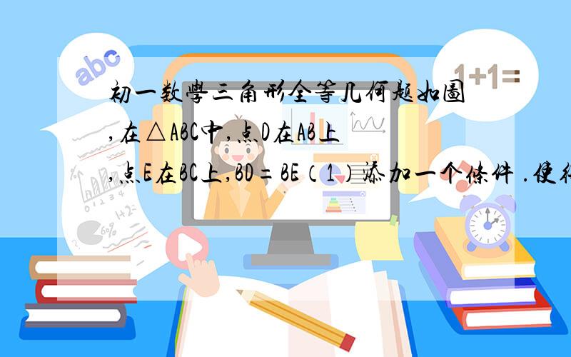 初一数学三角形全等几何题如图,在△ABC中,点D在AB上,点E在BC上,BD=BE（1）添加一个条件 .使得△BAE=△BDC 理由是：（2）根据你填的条件,再写出图中的一对全等三角形,并写出证明过程.图：http://