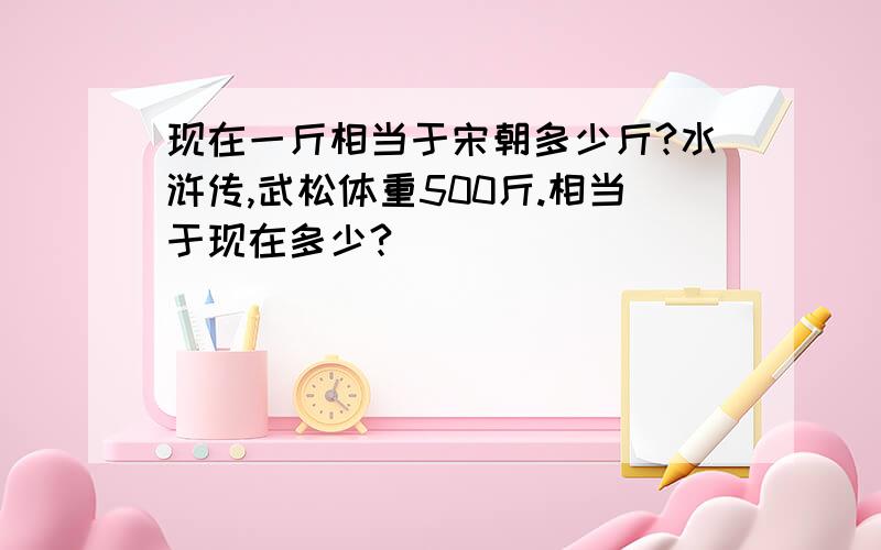 现在一斤相当于宋朝多少斤?水浒传,武松体重500斤.相当于现在多少?