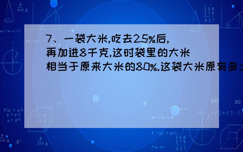 7、一袋大米,吃去25%后,再加进8千克,这时袋里的大米相当于原来大米的80%.这袋大米原有多少千克?