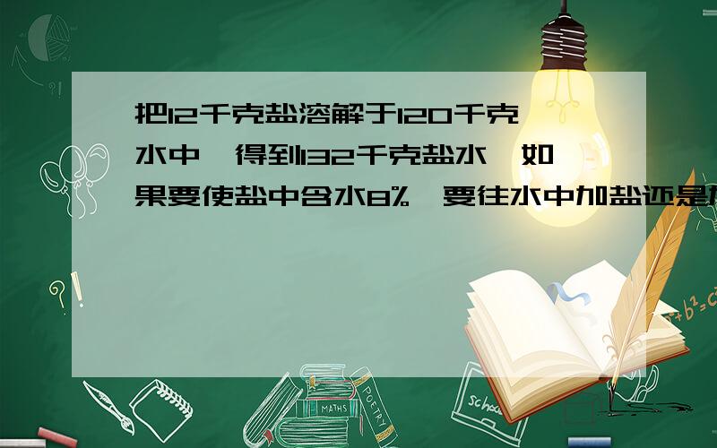 把12千克盐溶解于120千克水中,得到132千克盐水,如果要使盐中含水8%,要往水中加盐还是加水?加多少千克把12千克盐溶解于120千克水中,得到132千克盐水,如果要使盐中含水8%（就是一百分之8）,要