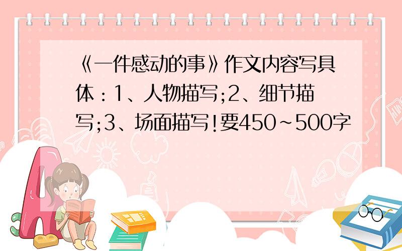 《一件感动的事》作文内容写具体：1、人物描写;2、细节描写;3、场面描写!要450~500字