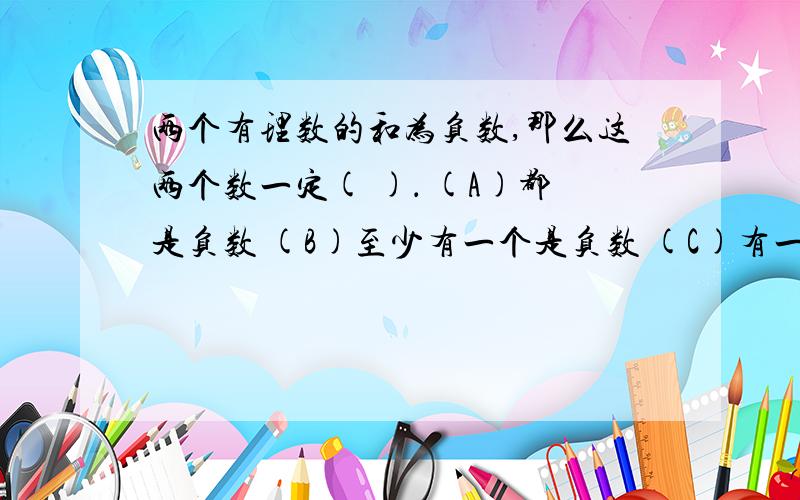 两个有理数的和为负数,那么这两个数一定( )． (A)都是负数 (B)至少有一个是负数 (C)有一个是0 (D)绝对值