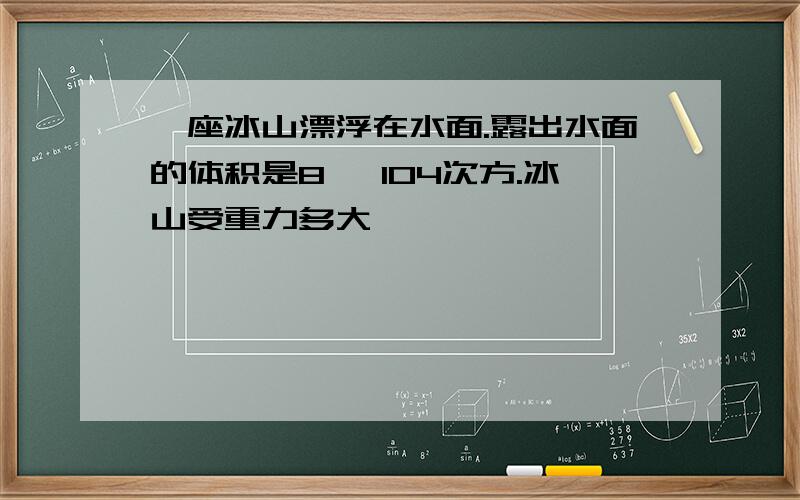 一座冰山漂浮在水面.露出水面的体积是8 ×104次方.冰山受重力多大